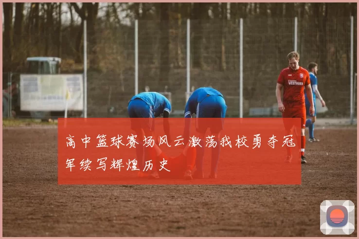 高中篮球赛场风云激荡我校勇夺冠军续写辉煌历史