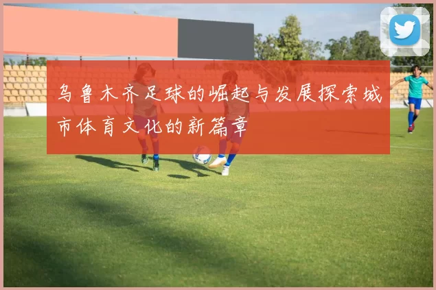 乌鲁木齐足球的崛起与发展探索城市体育文化的新篇章