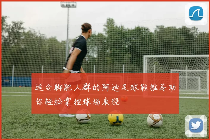 适合脚肥人群的阿迪足球鞋推荐助你轻松掌控球场表现